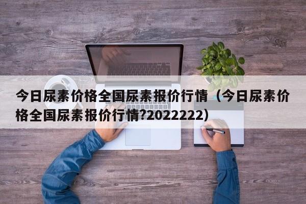 今日尿素价格全国尿素报价行情（今日尿素价格全国尿素报价行情?2022222）