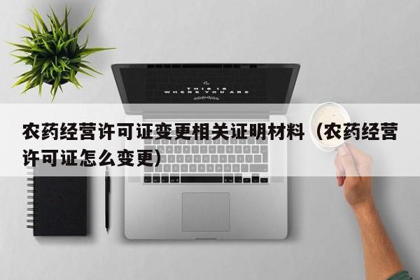 农药经营许可证变更相关证明材料（农药经营许可证怎么变更）