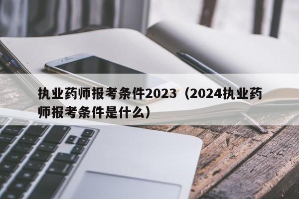 执业药师报考条件2023（2024执业药师报考条件是什么）