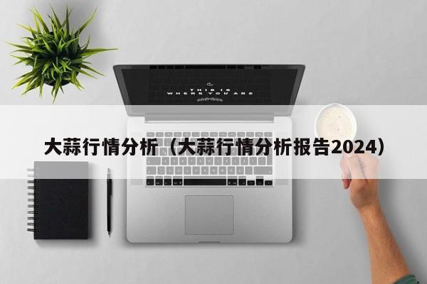 大蒜行情分析（大蒜行情分析报告2024）