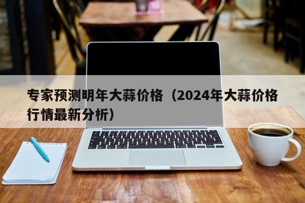 专家预测明年大蒜价格（2024年大蒜价格行情最新分析）